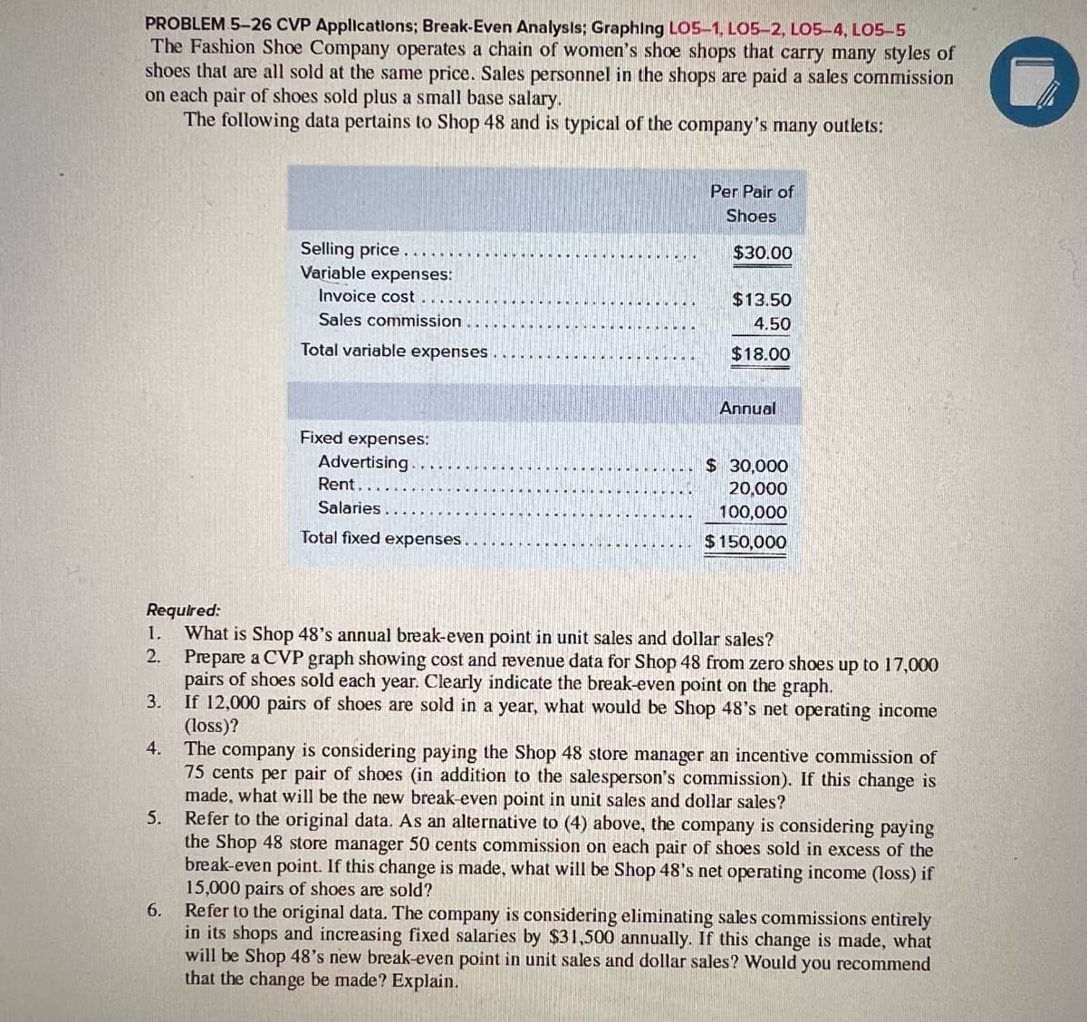 PROBLEM 5-26 CVP Applications; Break-Even Analysis; Graphing LOS-1, LO5-2, LO5-4, LO5-5
The Fashion Shoe Company operates a chain of women's shoe shops that carry many styles of
shoes that are all sold at the same price. Sales personnel in the shops are paid a sales commission
on each pair of shoes sold plus a small base salary.
The following data pertains to Shop 48 and is typical of the company's many outlets:
1.
2.
4.
5.
Selling price..
Variable expenses:
Invoice cost
Sales commission
Total variable expenses.
6.
Fixed expenses:
Advertising
Rent..
Salaries
Total fixed expenses.
Per Pair of
Shoes
$30.00
Required:
What is Shop 48's annual break-even point in unit sales and dollar sales?
Prepare a CVP graph showing cost and revenue data for Shop 48 from zero shoes up to 17,000
pairs of shoes sold each year. Clearly indicate the break-even point on the graph.
3.
If 12,000 pairs of shoes are sold in a year, what would be Shop 48's net operating income
(loss)?
The company is considering paying the Shop 48 store manager an incentive commission of
75 cents per pair of shoes (in addition to the salesperson's commission). If this change is
made, what will be the new break-even point in unit sales and dollar sales?
Refer to the original data. As an alternative to (4) above, the company is considering paying
the Shop 48 store manager 50 cents commission on each pair of shoes sold in excess of the
break-even point. If this change is made, what will be Shop 48's net operating income (loss) if
15,000 pairs of shoes are sold?
Refer to the original data. The company is considering eliminating sales commissions entirely
in its shops and increasing fixed salaries by $31,500 annually. If this change is made, what
will be Shop 48's new break-even point in unit sales and dollar sales? Would you recommend
that the change be made? Explain.
$13.50
4.50
$18.00
Annual
$ 30,000
20,000
100,000
$150,000