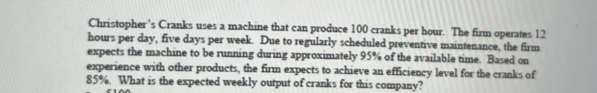 Christopher's Cranks uses a machine that can produce 100 cranks per hour. The firm operates 12
hours per day, five days per week. Due to regularly scheduled preventive maintenance, the firm
expects the machine to be running during approximately 95% of the available time. Based on
experience with other products, the firm expects to achieve an efficiency level for the cranks of
85%. What is the expected weekly output of cranks for this company?
S100
