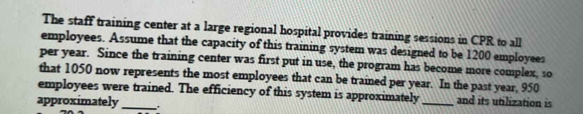 The staff training center at a large regional hospital provides training sessions in CPR to all
employees. Assume that the capacity of this training system was designed to be 1200 employees
per year. Since the training center was first put in use, the program has become more complex, so
that 1050 now represents the most employees that can be trained per year. In the past year, 950
employees were trained. The efficiency of this system is approximately
approximately
and its utilization is
