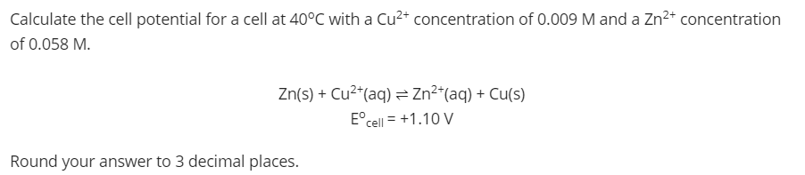 Calculate the cell potential for a cell at 40°C with a Cu²+ concentration of 0.009 M and a Zn2+ concentration
of 0.058 M.
Zn(s) + Cu²*(aq) = Zn²*(aq) + Cu(s)
E°cell = +1.10 V
%3D
Round your answer to 3 decimal places.
