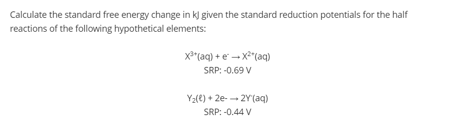 Calculate the standard free energy change in kJ given the standard reduction potentials for the half
reactions of the following hypothetical elements:
X3*(aq) + e¨ → X2*(aq)
SRP: -0.69 V
Y2(e) + 2e- → 2Y(aq)
SRP: -0.44 V
