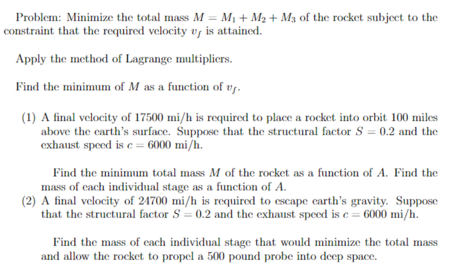 Problem: Minimize the total mass M = M1+ M2 + M3 of the rocket subject to the
constraint that the required velocity vs is attained.
Apply the method of Lagrange multipliers.
Find the minimum of M as a function of vs.
(1) A final velocity of 17500 mi/h is required to place a rocket into orbit 100 miles
above the earth's surface. Suppose that the structural factor S = 0.2 and the
exhaust speed is c= 6000 mi/h.
Find the minimum total mass M of the rocket as a function of A. Find the
mass of each individual stage as a function of A.
(2) A final velocity of 24700 mi/h is required to escape earth's gravity. Suppose
that the structural factor S = 0.2 and the exhaust speed is c = 6000 mi/h.
Find the mass of each individual stage that would minimize the total mass
and allow the rocket to propel a 500 pound probe into deep space.
