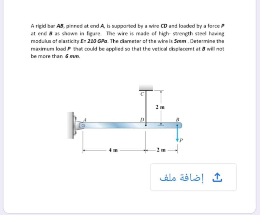 A rigid bar AB, pinned at end A, is supported by a wire CD and loaded by a force P
at end B as shown in figure. The wire is made of high- strength steel having
modulus of elasticity E= 210 GPa. The diameter of the wire is 5mm. Determine the
maximum load P that could be applied so that the vetical displacemt at B will not
be more than 6 mm.
2 m
4 m
إضافة ملف
