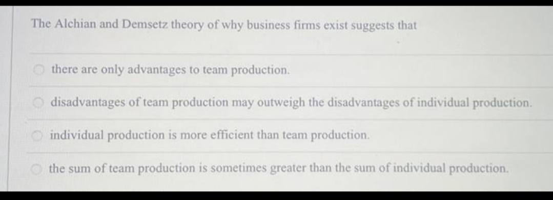 The Alchian and Demsetz theory of why business firms exist suggests that
there are only advantages to team production.
disadvantages of team production may outweigh the disadvantages of individual production.
individual production is more efficient than team production.
the sum of team production is sometimes greater than the sum of individual production.