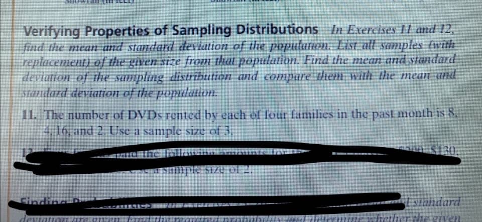 Verifying Properties of Sampling Distributions In Exercises II and 12,
find the mean and standard deviation of the population. List all samples (with
replacement) of the given size from that population. Find the mean and standard
deviation of the sampling distributton and compare them with the mean and
standard deviation of the population.
11. The number of DVDS rented by each of four families in the past month is 8.
4,16, and 2. Use a sample size of 3.
Simple size of 2.
standard
the given
Cindinc
dev
