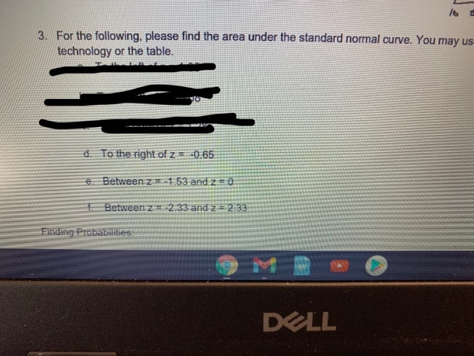 3. For the following, please find the area under the standard normal curve. You may us
technology or the table.
d. To the right of z = -0,65
e. Betweenz=-1.53 and z = 0
f
Between z = -2.33 and z = 2.33
Finding Probabilities
DELL
