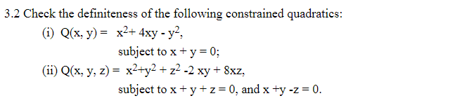 3.2 Check the definiteness of the following constrained quadratics:
(i) Q(x, y) = x²+ 4xy - y?,
subject to x + y = 0;
(ii) Q(x, y, z) = x2+y2 + z² -2 xy + 8xz,
%3D
subject to x + y +z=0, and x +y -z = 0.
