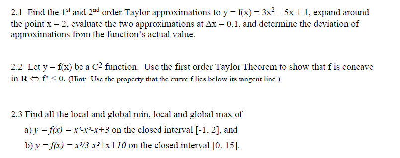 2.1 Find the 1st and 2nd order Taylor approximations to y = f(x) = 3x? – 5x+ 1, expand around
the point x = 2, evaluate the two approximations at Ax = 0.1, and determine the deviation of
approximations from the function's actual value.
2.2 Let y = f(x) be a C2 function. Use the first order Taylor Theorem to show that f is concave
in ROf" < 0. (Hint: Use the property that the curve f lies below its tangent line.)
2.3 Find all the local and global min, local and global max of
a) y = f(x) = x³-x²-x+3 on the closed interval [-1, 2], and
b) y = f(x) = x³/3-x²+x+10 on the closed interval [0, 15].
