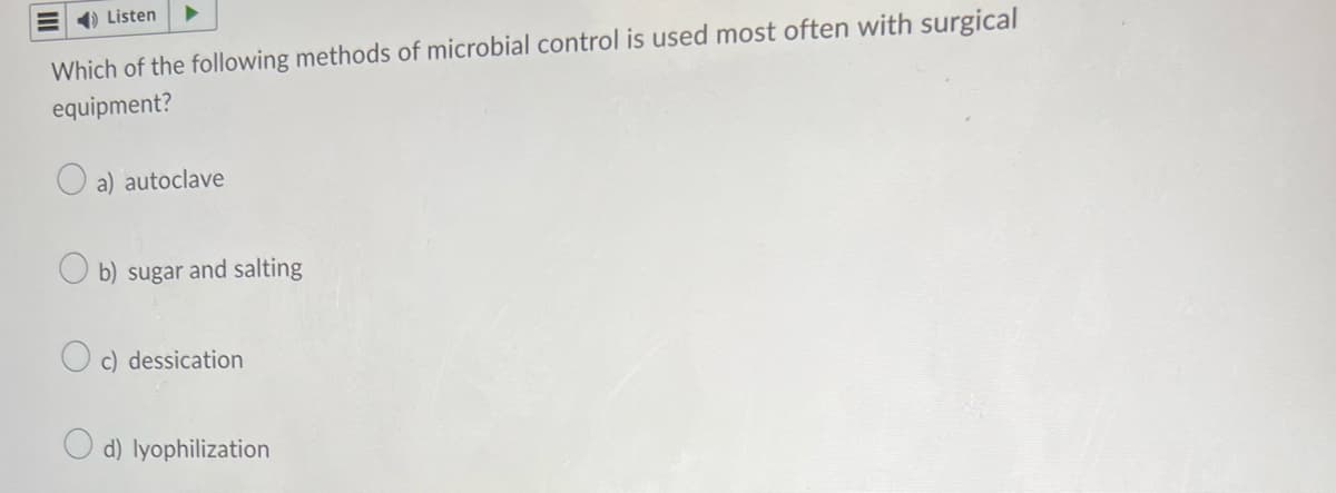 Listen
Which of the following methods of microbial control is used most often with surgical
equipment?
a) autoclave
b) sugar and salting
c) dessication
d) lyophilization
