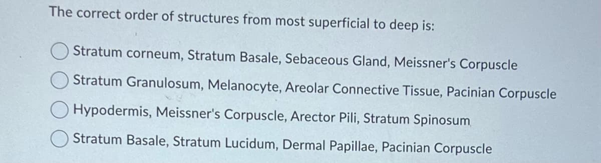 The correct order of structures from most superficial to deep is:
Stratum corneum, Stratum Basale, Sebaceous Gland, Meissner's Corpuscle
Stratum Granulosum, Melanocyte, Areolar Connective Tissue, Pacinian Corpuscle
Hypodermis, Meissner's Corpuscle, Arector Pili, Stratum Spinosum
Stratum Basale, Stratum Lucidum, Dermal Papillae, Pacinian Corpuscle