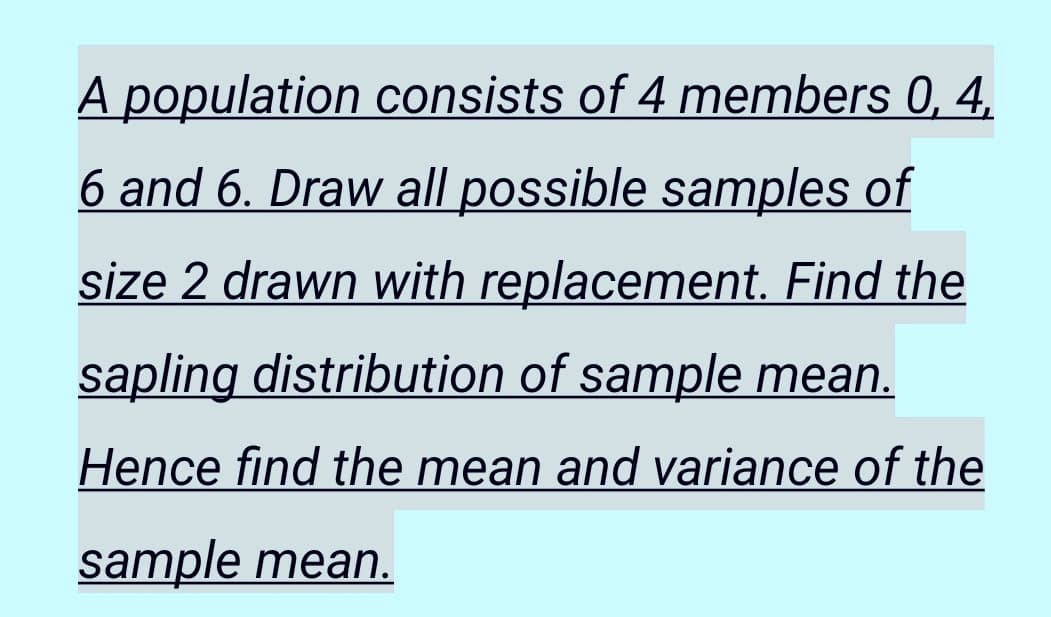 A population consists of 4 members 0, 4,
6 and 6. Draw all possible samples of
size 2 drawn with replacement. Find the
sapling distribution of sample mean.
Hence find the mean and variance of the
sample mean.
