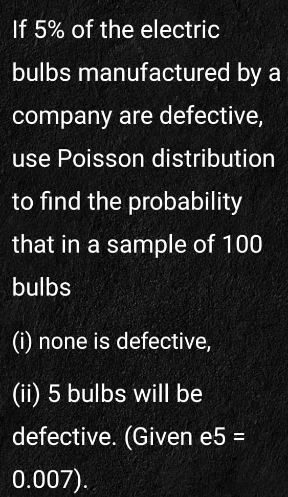 If 5% of the electric
bulbs manufactured by a
company are defective,
use Poisson distribution
to find the probability
that in a sample of 100
bulbs
(i) none is defective,
(ii) 5 bulbs will be
defective. (Given e5 =
0.007).
