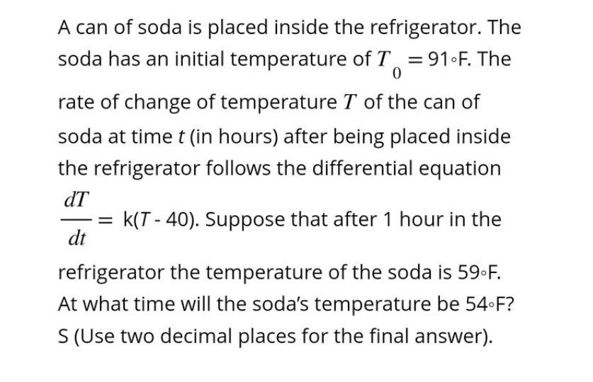 A can of soda is placed inside the refrigerator. The
soda has an initial temperature of T = 91°F. The
0
rate of change of temperature T of the can of
soda at time t (in hours) after being placed inside
the refrigerator follows the differential equation
dT
K(T-40). Suppose that after 1 hour in the
dt
=
refrigerator the temperature of the soda is 59°F.
At what time will the soda's temperature be 54-F?
S (Use two decimal places for the final answer).