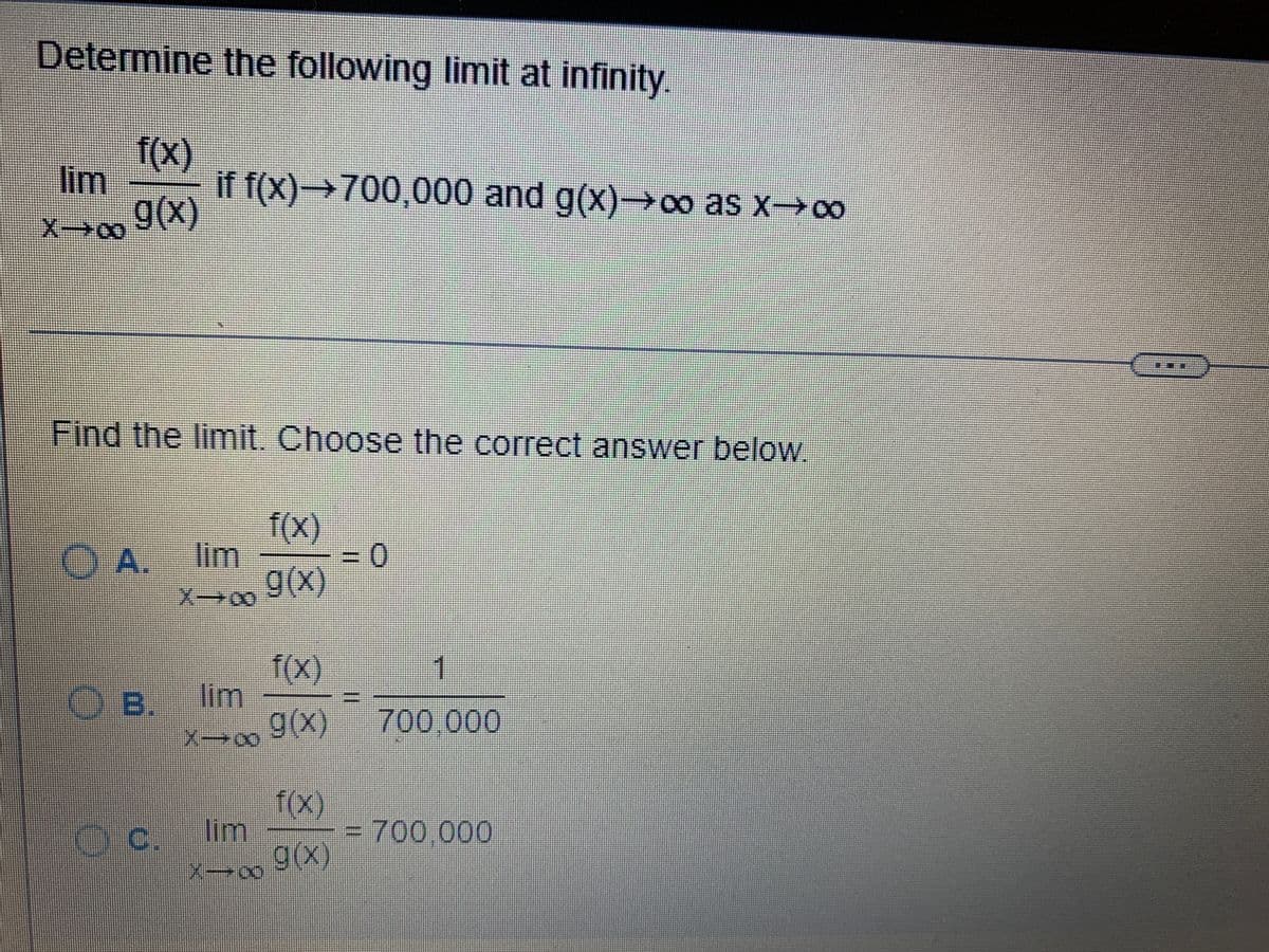 Determine the following limit at infinity.
lim
X-∞
f(x)
g(x)
if f(x)→700,000 and g(x)→∞o as x→∞
Find the limit. Choose the correct answer below.
f(x)
O A. lim
= 0
g(x)
X-00
f(x)
OB. lim
g(x)
X-0
f(x)
Oc. lim
C.
g(x)
X-∞
1
700.000
= 700.000