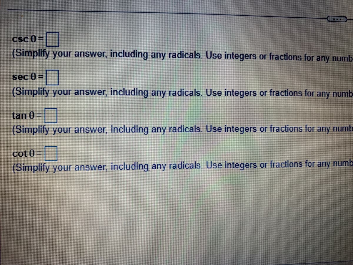 ▪▪▪
csc 0=
(Simplify your answer, including any radicals. Use integers or fractions for any numb
sec 0) =
(Simplify your answer, including any radicals. Use integers or fractions for any numb
tan 0=
(Simplify your answer, including any radicals. Use integers or fractions for any numb
cot0) =
(Simplify your answer, including any radicals. Use integers or fractions for any numb