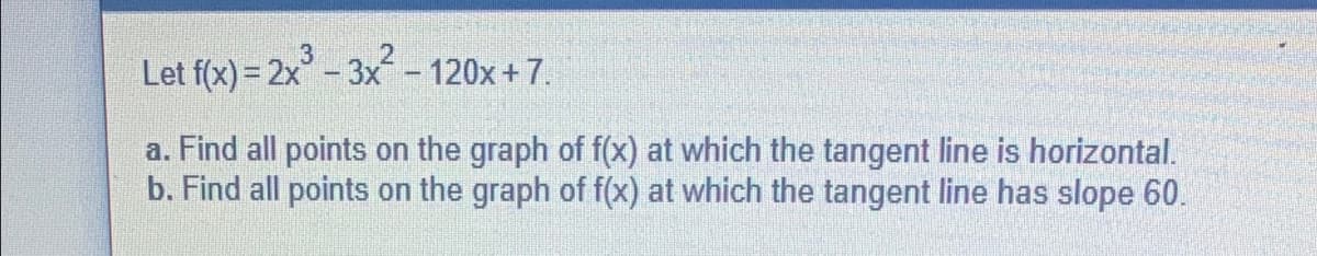 Let f(x) = 2x³ - 3x² - 120x+7.
a. Find all points on the graph of f(x) at which the tangent line is horizontal.
b. Find all points on the graph of f(x) at which the tangent line has slope 60.