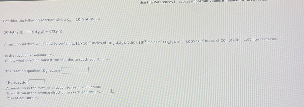 Use the References to access important Value5
Consider the following reaction where K.
10.5 at 350 K
2CH2CI2(9)=CH4(9) + CCI4(9)
A reaction mixture was found to contain 1.11×10-2 moles of CH,CI,(g), 2.59×10-2 moles of CH,(g), and 4.00×10-2 moles of CCI4(9), in a 1.00 liter container.
Is the reaction at equilibrium?
If not, what direction must it run in order to reach equilibrium?
The reaction quotient, Qc, equals
The reaction
A. must run in the forward direction to reach equilibrium.
B. must run in the reverse direction to reach equilibrium.
C. is at equilibrium.
