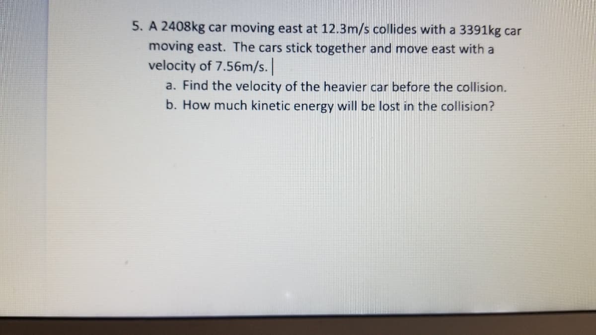 5. A 2408kg car moving east at 12.3m/s collides with a 3391kg car
moving east. The cars stick together and move east with a
velocity of 7.56m/s.
a. Find the velocity of the heavier car before the collision.
b. How much kinetic energy will be lost in the collision?
