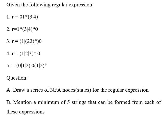 Given the following regular expression:
1. r = 01*(34)
2. r=1*(34)*0
3. r = (1|(23)* )0
4. r= (1|2|3) * 0
5.
(01|2)|0(1/2)*
Question:
A. Draw a series of NFA nodes(states) for the regular expression
B. Mention a minimum of 5 strings that can be formed from each of
these expressions