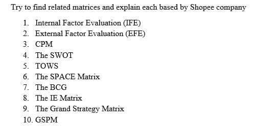 Try to find related matrices and explain each based by Shopee company
1. Internal Factor Evaluation (IFE)
2. External Factor Evaluation (EFE)
3. CPM
4. The SWOT
5. TOWS
6. The SPACE Matrix
7. The BCG
8. The IE Matrix
9. The Grand Strategy Matrix
10. GSPM