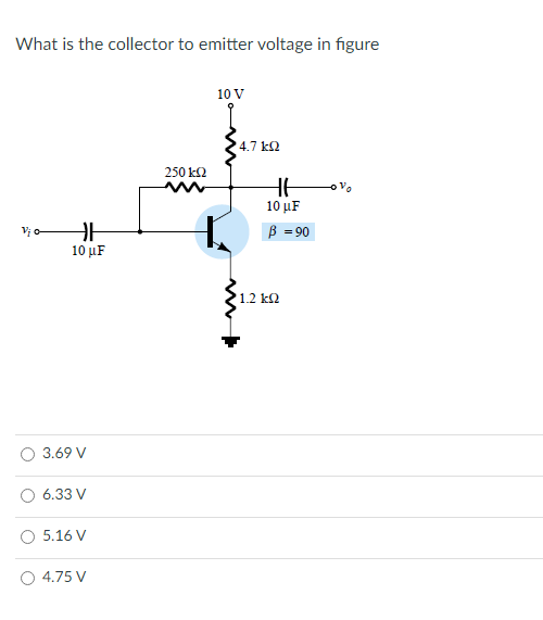 What is the collector to emitter voltage in figure
10 V
4.7 k2
250 k2
10 μF
Vi o
B = 90
10 µF
'1.2 k2
3.69 V
6.33 V
5.16 V
4.75 V
