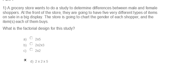 1) A grocery store wants to do a study to determine differences between male and female
shoppers. At the front of the store, they are going to have five very different types of items
on sale in a big display. The store is going to chart the gender of each shopper, and the
item(s) each of them buys.
What is the factorial design for this study?
a)
2x5
b)
2x2x3
c)
2x2
d) 2 x 2x 5
