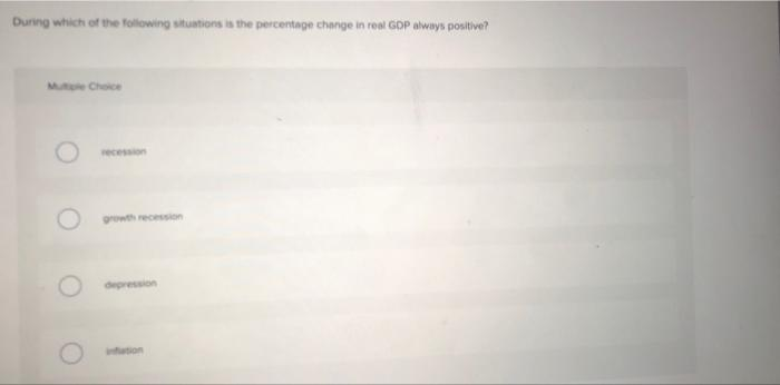 During which of the following situations is the percentage change in real GDP always positive?
Multie Choice
recession
growth recession
depression
infation
