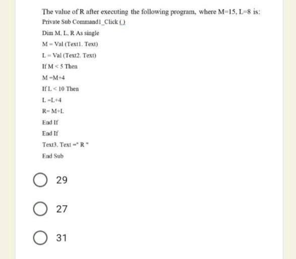 The value of R after executing the following program, where M-15, L-8 is:
Private Sub Command i_Click ()
Dim M, L. R As single
M- Val (Textl. Text)
L-Val (Text2. Text)
If M< 5 Then
M-M+4
IfL< 10 Then
L-L+4
R- M+L
End If
End If
Text3, Text-"R"
End Sub
29
27
31
