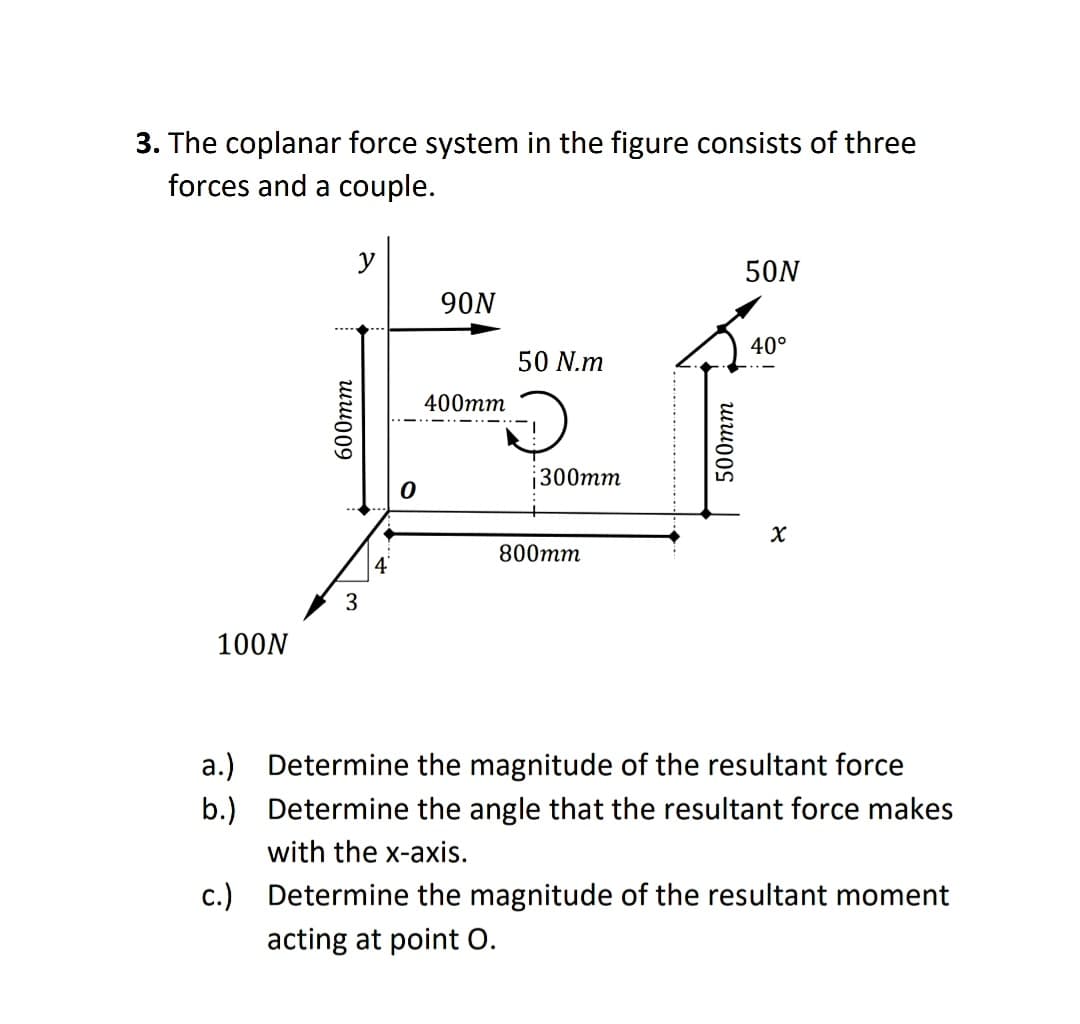 3. The coplanar force system in the figure consists of three
forces and a couple.
y
50N
90N
40°
50 N.m
400mm
300mm
800mm
4
100N
a.) Determine the magnitude of the resultant force
b.) Determine the angle that the resultant force makes
with the x-axis.
c.) Determine the magnitude of the resultant moment
acting at point O.
600тm
500тm
