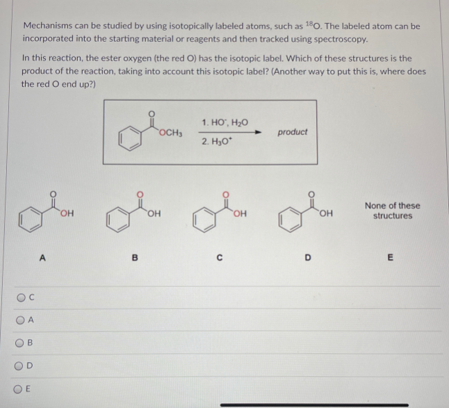 s can
Mechanisms can be studied by using isotopically labeled atoms, such as 180. The labeled atom can be
incorporated into the starting material or reagents and then tracked using spectroscopy.
In this reaction, the ester oxygen (the red O) has the isotopic label. Which of these structures is the
product of the reaction, taking into account this isotopic label? (Another way to put this is, where does
the red O end up?)
1. HO", H2O
OCH3
product
2. H3O*
None of these
он
HO
OH
HO.
structures
A
B
OC
B.
O E
