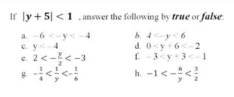 If |y+5| < 1 , answer the following by true or false:
a. - 6 <-y< -4
c. y<-4
c. 2 < -< -3
b. 4 <-y< 6
d. 0<y+6<- 2
f. - 3<y+ 3<– 1
2
h. -1<-<
y
