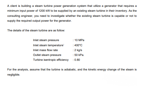 A client is building a steam turbine power generation system that utilize a generator that requires a
minimum input power of 1200 kW to be supplied by an existing steam turbine in their inventory. As the
consulting engineer, you need to investigate whether the existing steam turbine is capable or not to
supply the required output power for the generator.
The details of the steam turbine are as follow:
Inlet steam pressure
: 10 MPa
Inlet steam temperature
:400°C
Inlet mass flow rate
:2 kg/s
Outlet steam pressure
: 50 kPa.
Turbine isentropic efficiency : 0.80
For the analysis, assume that the turbine is adiabatic, and the kinetic energy change of the steam is
negligible.
