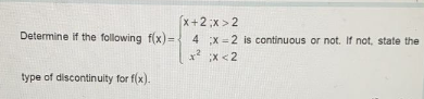 (x+2;x > 2
Determine if the following f(x)=
4 x = 2 is continuous or not. If not, state the
x x <2
type of discontinuity for f(x).
