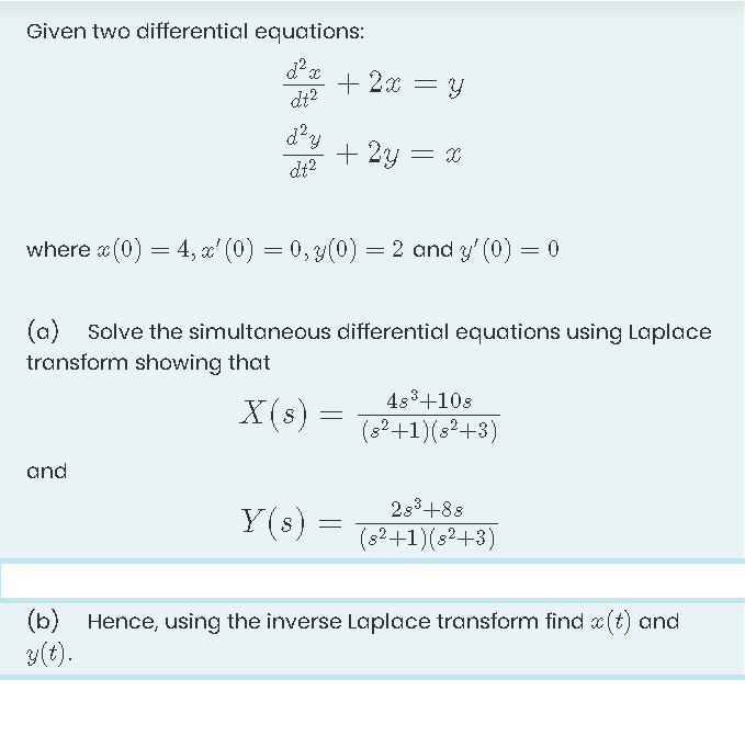 Given two differential equations:
+ 2x = Y
dt?
+ 2y = x
dt?
where x (0)
= 4, a' (0) = 0, 3(0) = 2 and y' (0) = 0
(a) Solve the simultaneous differential equations using Laplace
transform showing that
483+10s
X(s) =
(s?+1)(s?+3)
and
283+88
Y(s) =
(s?+1)(s?+3)
(b) Hence, using the inverse Laplace transform find a (t) and
3(t).
