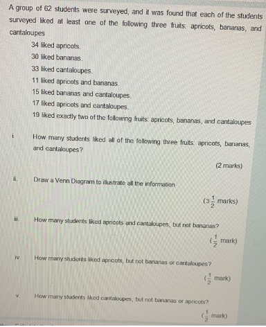 A group of 62 students were surveyed, and it was found that each of the students
surveyed liked at least one of the following three fruits: apricots, bananas, and
cantaloupes
34 liked apricots.
30 liked bananas.
33 liked cantaloupes.
11 liked apricots and bananas
15 liked bananas and cantaloupes.
17 liked apricots and cantaloupes.
19 liked exactly two of the following fruits: apricots, bananas, and cantaloupes
How many students liked all of the following three fruits apricots, bananas,
and cantaloupes?
(2 marks)
Draw a Venn Diagram to illustrate all the information
(3, marks)
How many students liked apricots and cantaloupes, but not bananas?
(G mark)
iv
How many studenits liked apricots, but not bananas or cantaloupes?
G mark)
How many students liked cantaloupes, but not bananas or apricots?
G mark)
