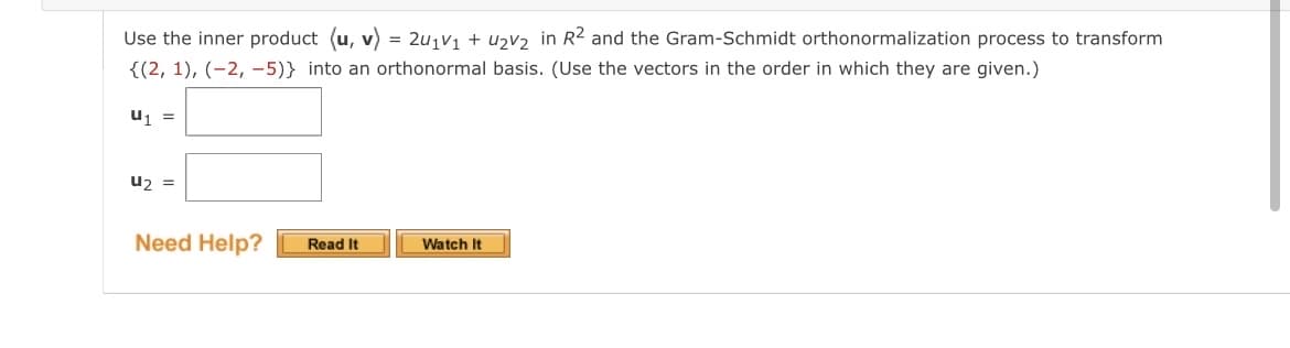 Use the inner product (u, v) = 2₁v₁ + 4₂V₂ in R² and the Gram-Schmidt orthonormalization process to transform
{(2, 1), (-2,-5)} into an orthonormal basis. (Use the vectors in the order in which they are given.)
U₁ =
U₂ =
Need Help?
Read It
Watch It