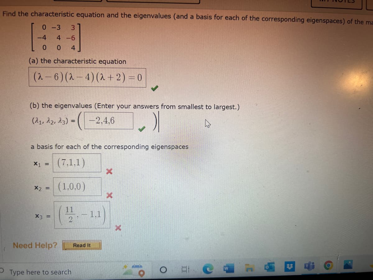 Find the characteristic equation and the eigenvalues (and a basis for each of the corresponding eigenspaces) of the ma
0-3 3
-4
4-6
0 04
(a) the characteristic equation
(2-6) (2-4) (2+2) = 0
(b) the eigenvalues (Enter your answers from smallest to largest.)
(21, 22, 23) =
-2,4,6
a basis for each of the corresponding eigenspaces
(7,1,1)
x2 = (1,0,0)
X₁ =
X3 =
Need Help?
12-1.1
Type here to search
Read It
X
O
E C
C
91
i
O