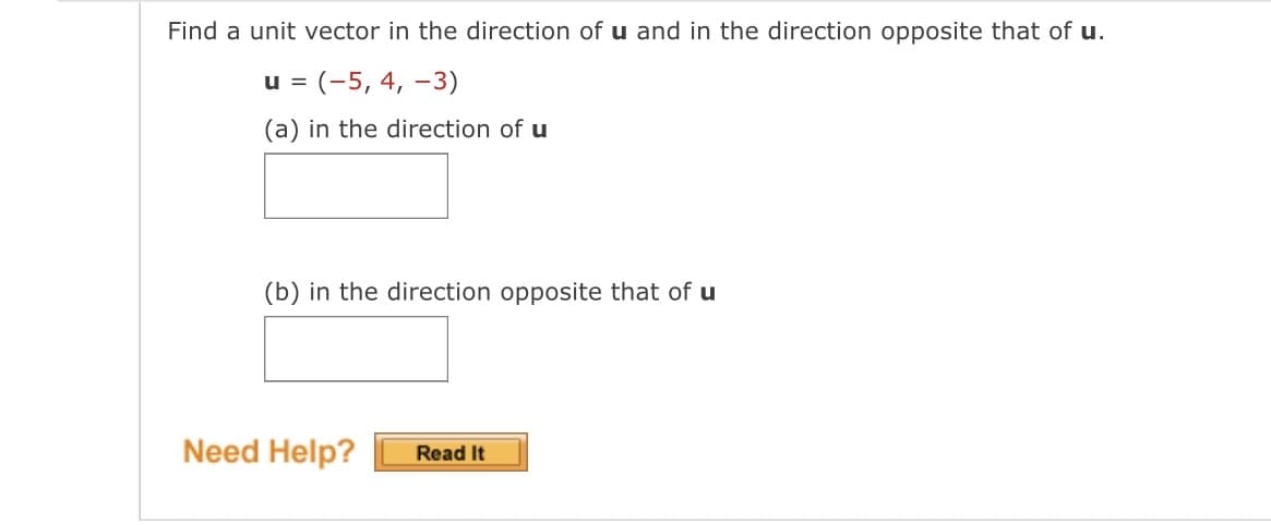 Find a unit vector in the direction of u and in the direction opposite that of u.
u = (-5, 4, -3)
(a) in the direction of u
(b) in the direction opposite that of u
Need Help? Read It