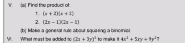 V. (a) Find the product of:
1. (x+2)(x+2)
2. (2x – 1)(2x – 1)
(b) Make a general rule about squaring a binomial.
VI.
What must be added to (2x + 3y)² to make it 4x? + 5xy + 9y?
