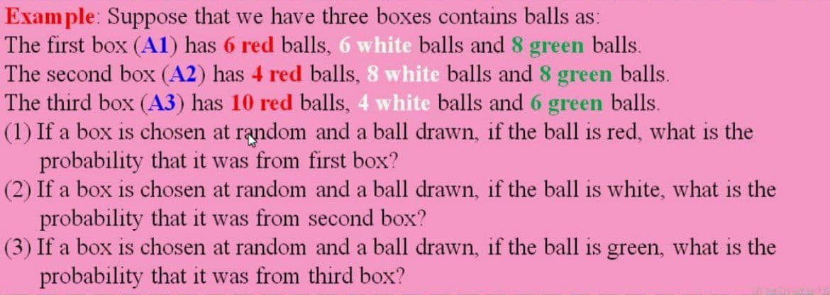 Example: Suppose that we have three boxes contains balls as:
The first box (A1) has 6 red balls, 6 white balls and 8 green balls.
The second box (A2) has 4 red balls, 8 white balls and 8 green balls.
The third box (A3) has 10 red balls, 4 white balls and 6 green balls.
(1) If a box is chosen at random and a ball drawn, if the ball is red, what is the
probability that it was from first box?
(2) If a box is chosen at random and a ball drawn, if the ball is white, what is the
probability that it was from second box?
(3) If a box is chosen at random and a ball drawn, if the ball is green, what is the
probability that it was from third box?
