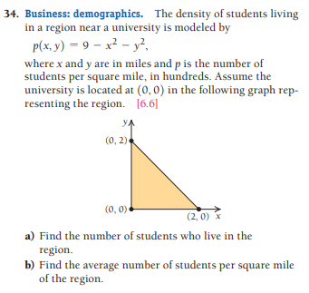 34. Business: demographics. The density of students living
in a region near a university is modeled by
P(x, y) = 9 – x² – y²,
where x and y are in miles and p is the number of
students per square mile, in hundreds. Assume the
university is located at (0, 0) in the following graph rep-
resenting the region. [6.6]
YA
(0, 2)
(0, 0)
(2, 0) x
a) Find the number of students who live in the
region.
b) Find the average number of students per square mile
of the region.
