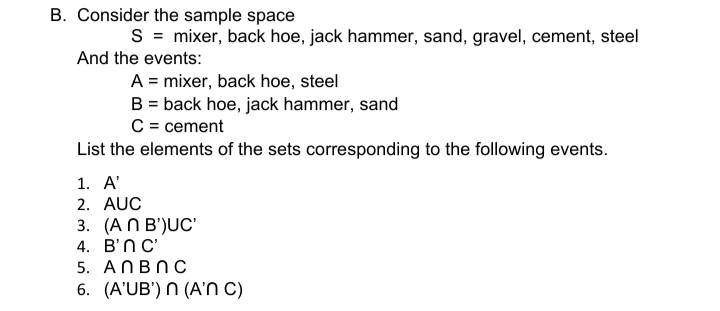 B. Consider the sample space
S = mixer, back hoe, jack hammer, sand, gravel, cement, steel
And the events:
A = mixer, back hoe, steel
B = back hoe, jack hammer, sand
C = cement
List the elements of the sets corresponding to the following events.
1. А'
2. AUC
3. (AПВ)UC
4. В'nС
5. ANBNC
6. (A'UB') N (A' C)
