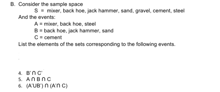 B. Consider the sample space
S = mixer, back hoe, jack hammer, sand, gravel, cement, steel
And the events:
A = mixer, back hoe, steel
B = back hoe, jack hammer, sand
C = cement
List the elements of the sets corresponding to the following events.
4. B'ПС
5. ANBNC
6. (A'UB') N (A'N C)
