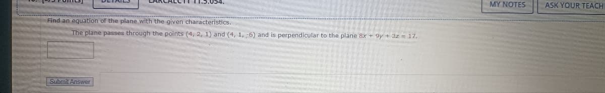 Find an equation of the plane with the given characteristics.
The plane passes through the points (4, 2, 1) and (4, 1, -6) and is perpendicular to the plane 8x + 9y + 3z = 17.
Submit Answer
MY NOTES
ASK YOUR TEACHI