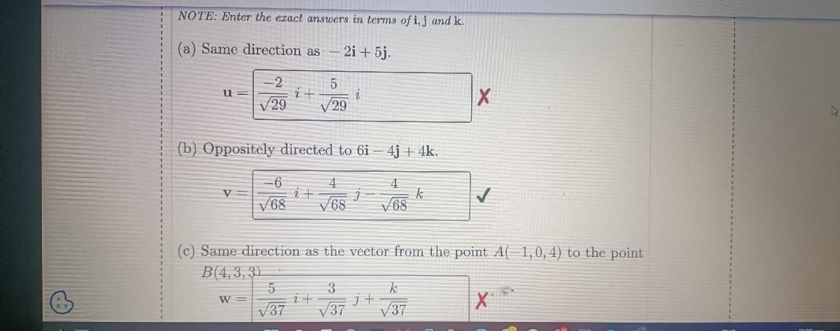 NOTE: Enter the exact answers in terms of i, j and k.
(a) Same direction as - 2i + 5j.
5
√29
u=
V=
-2
√29
(b) Oppositely directed to 6i- 4j + 4k.
W =
2 +
-6
4
4
i +
j
V68 √68 √68
5
√37
i
(c) Same direction as the vector from the point A(1,0, 4) to the point
B(4,3,31
i +
3
√37
j+
k
k
√37
X
X
D