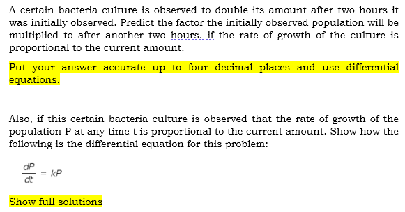 A certain bacteria culture is observed to double its amount after two hours it
was initially observed. Predict the factor the initially observed population will be
multiplied to after another two hours, if the rate of growth of the culture is
proportional to the current amount.
Put your answer accurate up to four decimal places and use differential
equations.
Also, if this certain bacteria culture is observed that the rate of growth of the
population P at any time t is proportional to the current amount. Show how the
following is the differential equation for this problem:
dP
= kP
dt
Show full solutions
