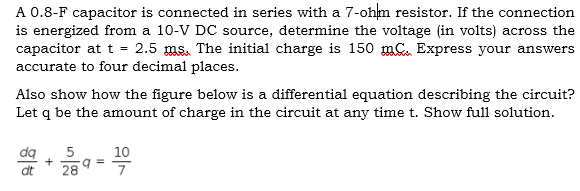 A 0.8-F capacitor is connected in series with a 7-ohm resistor. If the connection
is energized from a 10-V DC source, determine the voltage (in volts) across the
capacitor at t =
accurate to four decimal places.
2.5 ms. The initial charge is 150 mC. Express your answers
Also show how the figure below is a differential equation describing the circuit?
Let q be the amount of charge in the circuit at any time t. Show full solution.
dq
10
a =
7
dt
28
