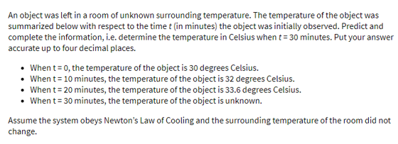 An object was left in a room of unknown surrounding temperature. The temperature of the object was
summarized below with respect to the time t (in minutes) the object was initially observed. Predict and
complete the information, i.e. determine the temperature in Celsius when t= 30 minutes. Put your answer
accurate up to four decimal places.
When t= 0, the temperature of the object is 30 degrees Celsius.
• When t= 10 minutes, the temperature of the object is 32 degrees Celsius.
• When t= 20 minutes, the temperature of the object is 33.6 degrees Celsius.
• When t= 30 minutes, the temperature of the object is unknown.
Assume the system obeys Newton's Law of Cooling and the surrounding temperature of the room did not
change.
