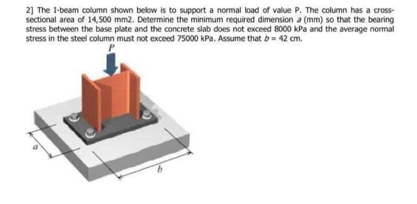 2] The I-beam column shown below is to support a normal load of value P. The column has a cross-
sectional area of 14,500 mm2. Determine the minimum required dimension a (mm) so that the bearing
stress between the base plate and the concrete slab does not exceed 8000 kPa and the average normal
stress in the steel column must not exceed 75000 kPa. Assume that b 42 cm.
9.
