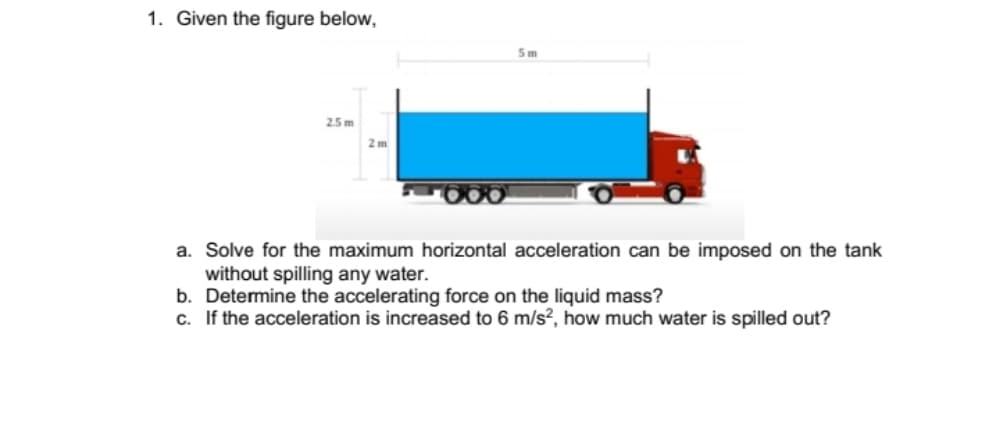 1. Given the figure below,
5m
2.5 m
2 m
a. Solve for the maximum horizontal acceleration can be imposed on the tank
without spilling any water.
b. Determine the accelerating force on the liquid mass?
c. If the acceleration is increased to 6 m/s?, how much water is spilled out?
